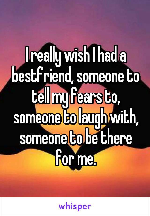 I really wish I had a bestfriend, someone to tell my fears to, someone to laugh with, someone to be there for me.