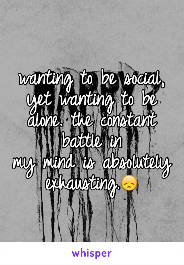 wanting to be social, yet wanting to be alone. the constant battle in 
my mind is absolutely exhausting.😞