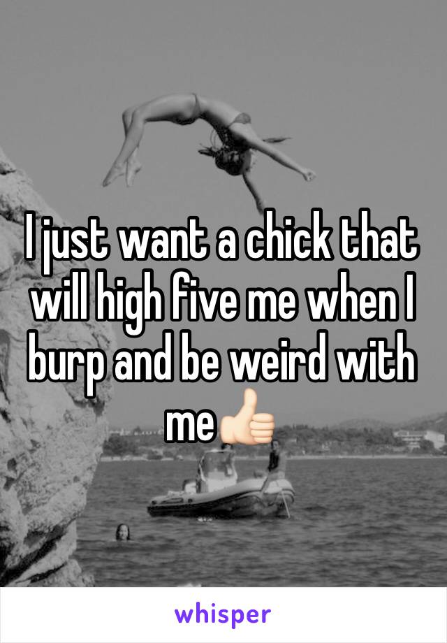 I just want a chick that will high five me when I burp and be weird with me👍🏻