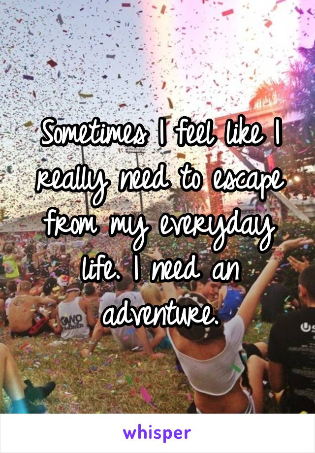 Sometimes I feel like I really need to escape from my everyday life. I need an adventure.