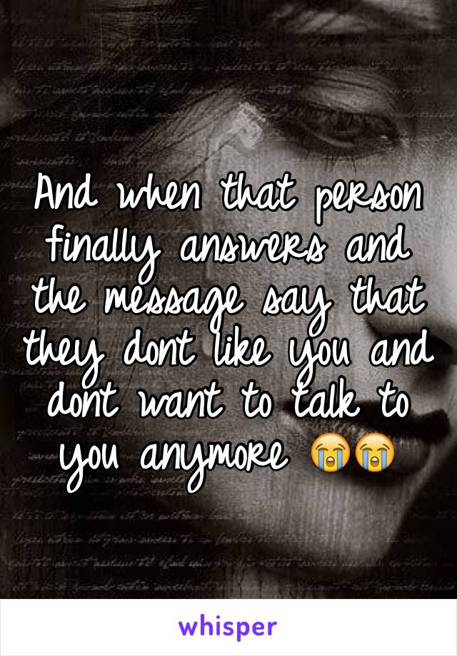 And when that person finally answers and the message say that they dont like you and dont want to talk to you anymore 😭😭