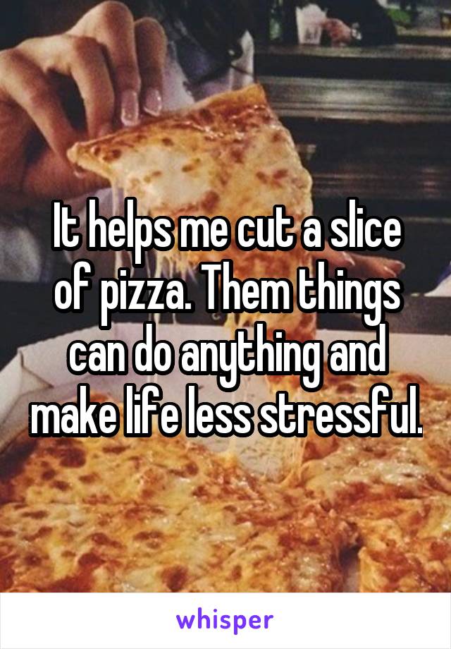 It helps me cut a slice of pizza. Them things can do anything and make life less stressful.