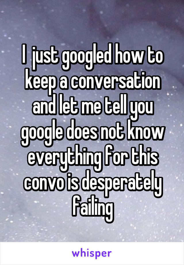 I  just googled how to keep a conversation and let me tell you google does not know everything for this convo is desperately failing