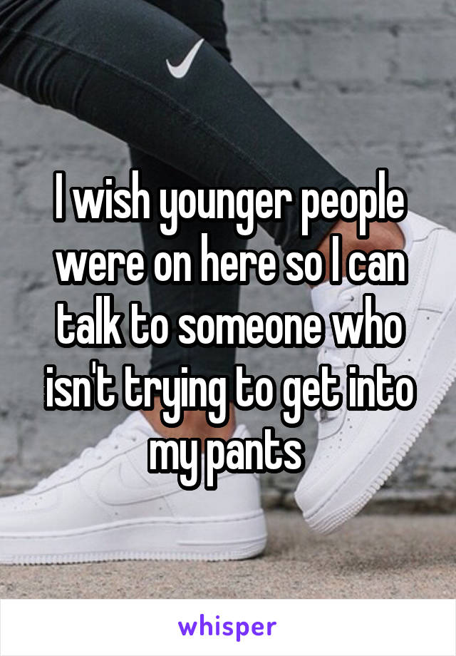 I wish younger people were on here so I can talk to someone who isn't trying to get into my pants 