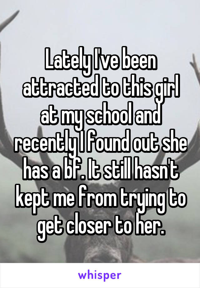 Lately I've been attracted to this girl at my school and recently I found out she has a bf. It still hasn't kept me from trying to get closer to her.