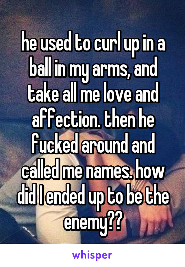 he used to curl up in a ball in my arms, and take all me love and affection. then he fucked around and called me names. how did I ended up to be the enemy??
