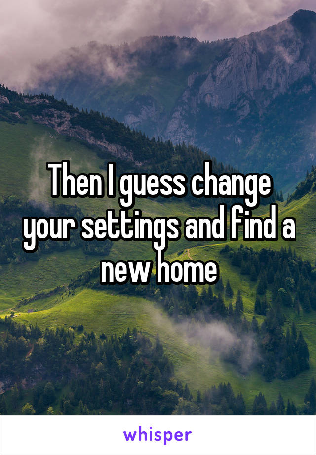 Then I guess change your settings and find a new home