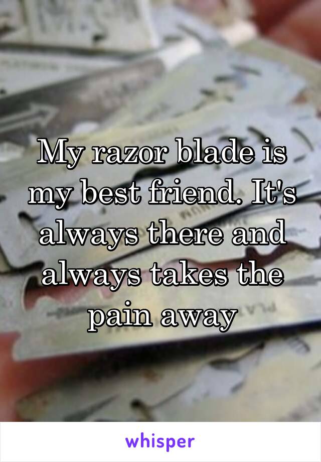 My razor blade is my best friend. It's always there and always takes the pain away