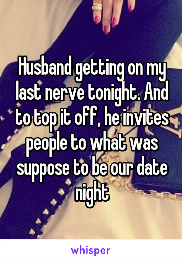 Husband getting on my last nerve tonight. And to top it off, he invites people to what was suppose to be our date night