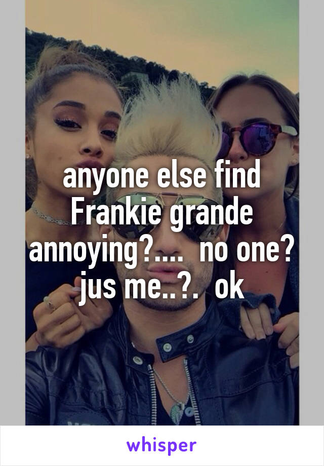 anyone else find Frankie grande annoying?....  no one? jus me..?.  ok