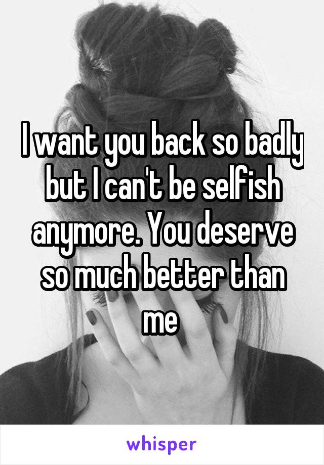 I want you back so badly but I can't be selfish anymore. You deserve so much better than me 