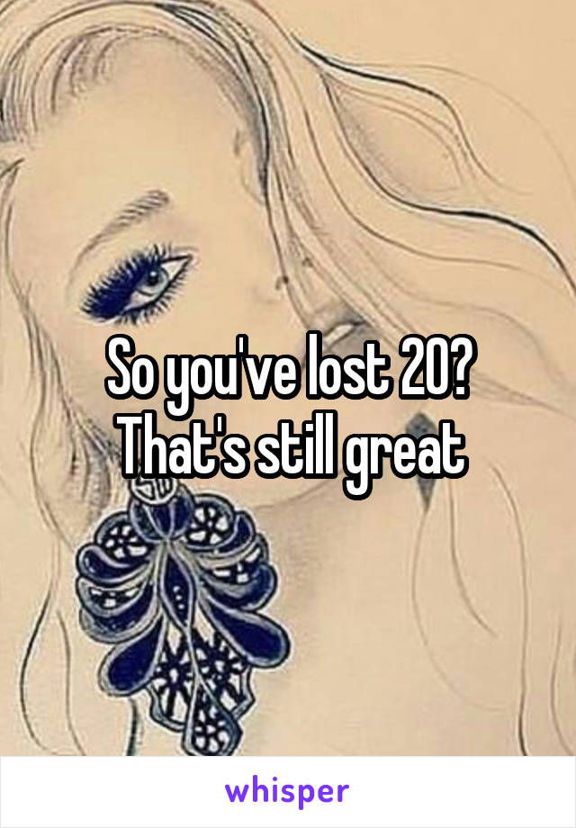 So you've lost 20?
That's still great
