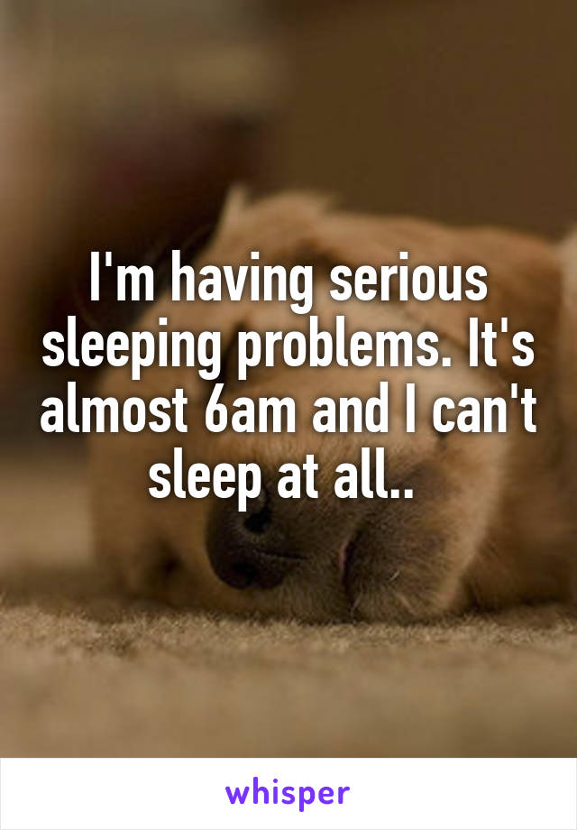 I'm having serious sleeping problems. It's almost 6am and I can't sleep at all.. 
