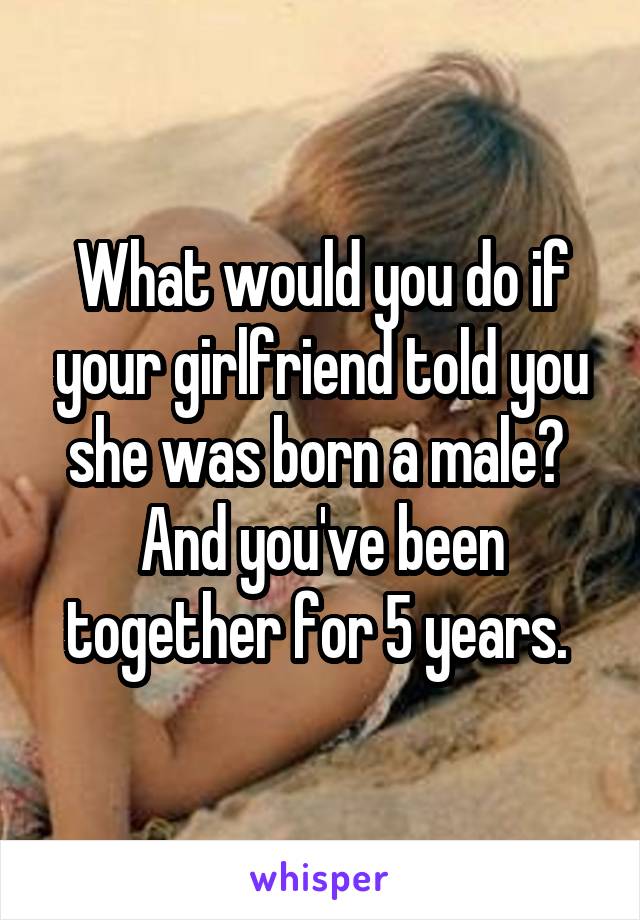 What would you do if your girlfriend told you she was born a male? 
And you've been together for 5 years. 