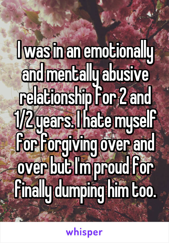 I was in an emotionally and mentally abusive relationship for 2 and 1/2 years. I hate myself for forgiving over and over but I'm proud for finally dumping him too.