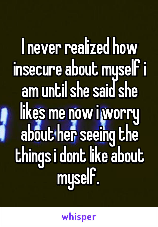 I never realized how insecure about myself i am until she said she likes me now i worry about her seeing the things i dont like about myself. 