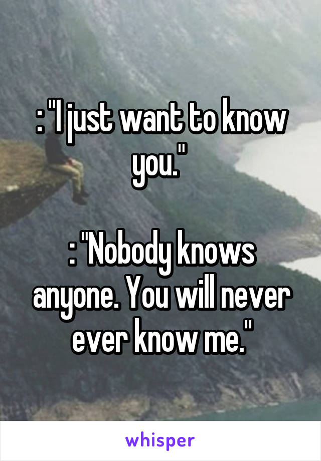 : "I just want to know you." 

: "Nobody knows anyone. You will never ever know me."