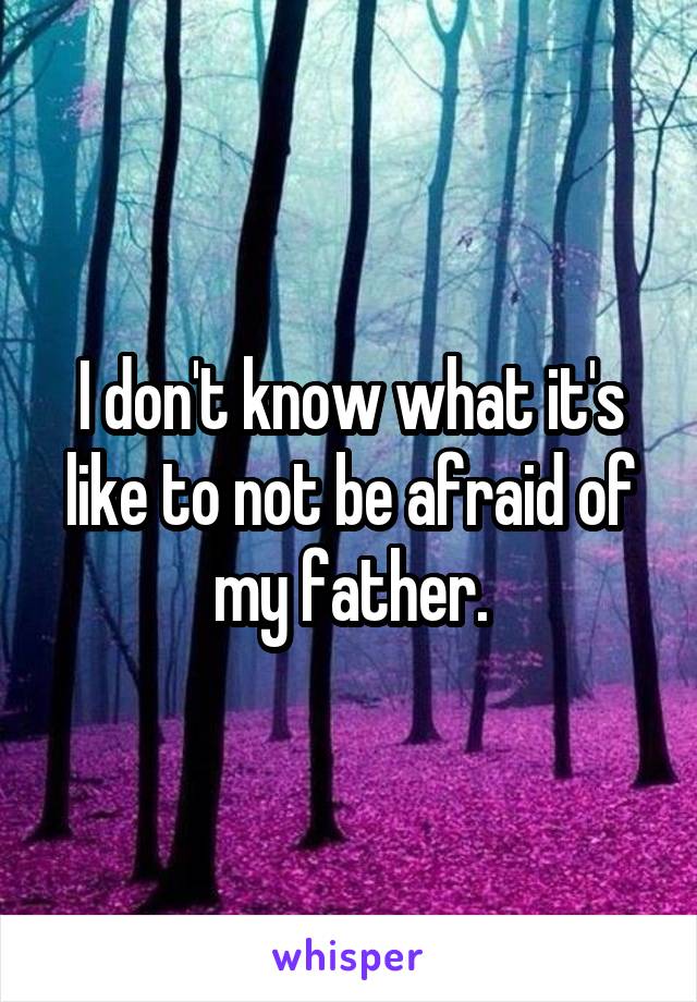 I don't know what it's like to not be afraid of my father.