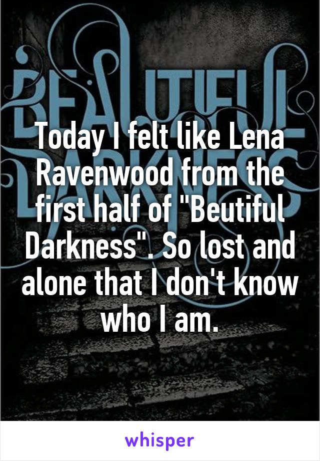 Today I felt like Lena Ravenwood from the first half of "Beutiful Darkness". So lost and alone that I don't know who I am.