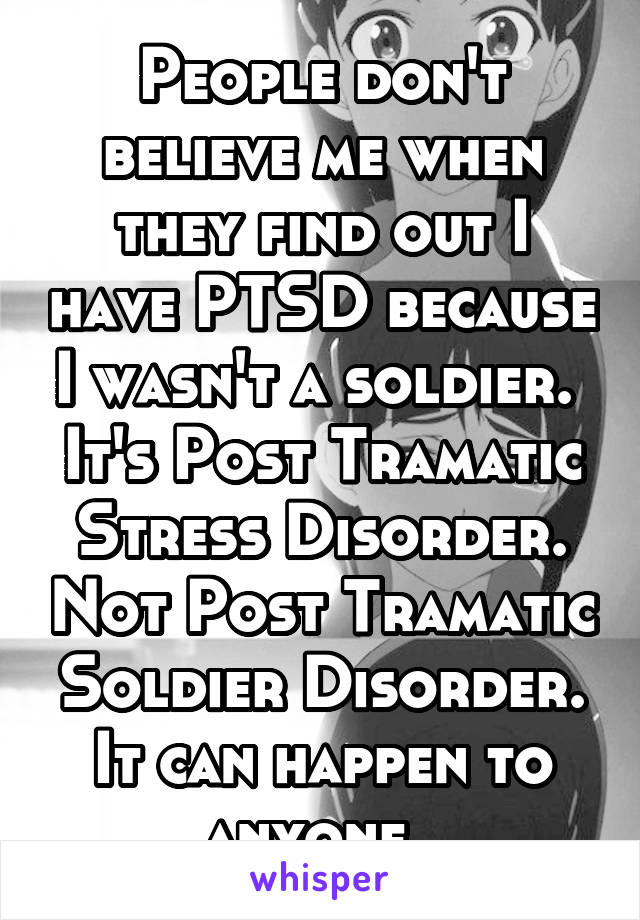 People don't believe me when they find out I have PTSD because I wasn't a soldier. 
It's Post Tramatic Stress Disorder. Not Post Tramatic Soldier Disorder. It can happen to anyone. 