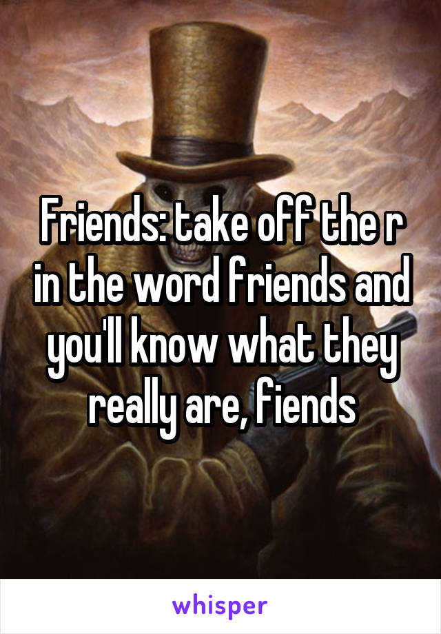 Friends: take off the r in the word friends and you'll know what they really are, fiends