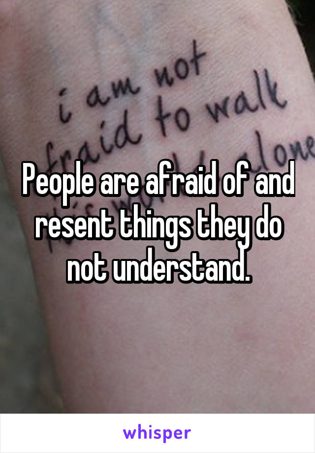 People are afraid of and resent things they do not understand.