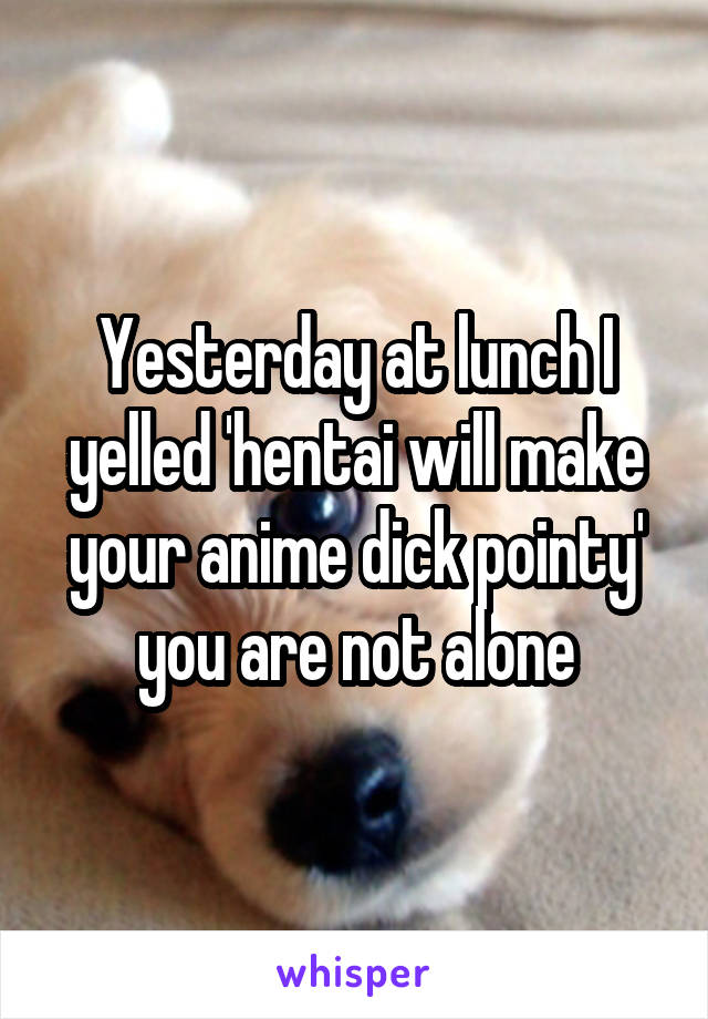 Yesterday at lunch I yelled 'hentai will make your anime dick pointy' you are not alone