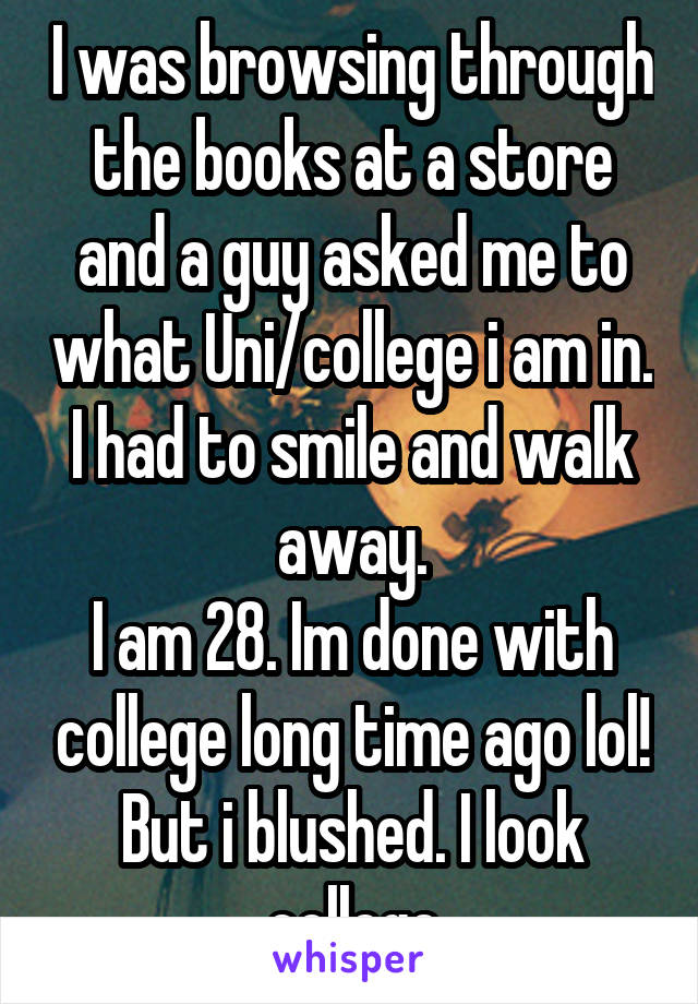 I was browsing through the books at a store and a guy asked me to what Uni/college i am in. I had to smile and walk away.
I am 28. Im done with college long time ago lol! But i blushed. I look college