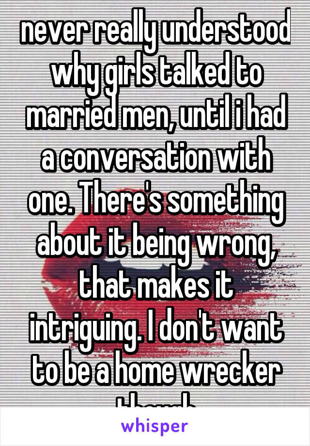 never really understood why girls talked to married men, until i had a conversation with one. There's something about it being wrong, that makes it intriguing. I don't want to be a home wrecker though