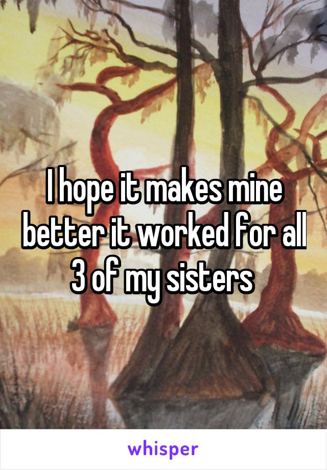 I hope it makes mine better it worked for all 3 of my sisters 