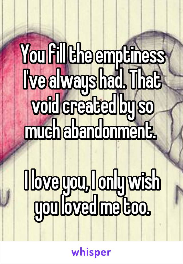 You fill the emptiness I've always had. That void created by so much abandonment. 

I love you, I only wish you loved me too.