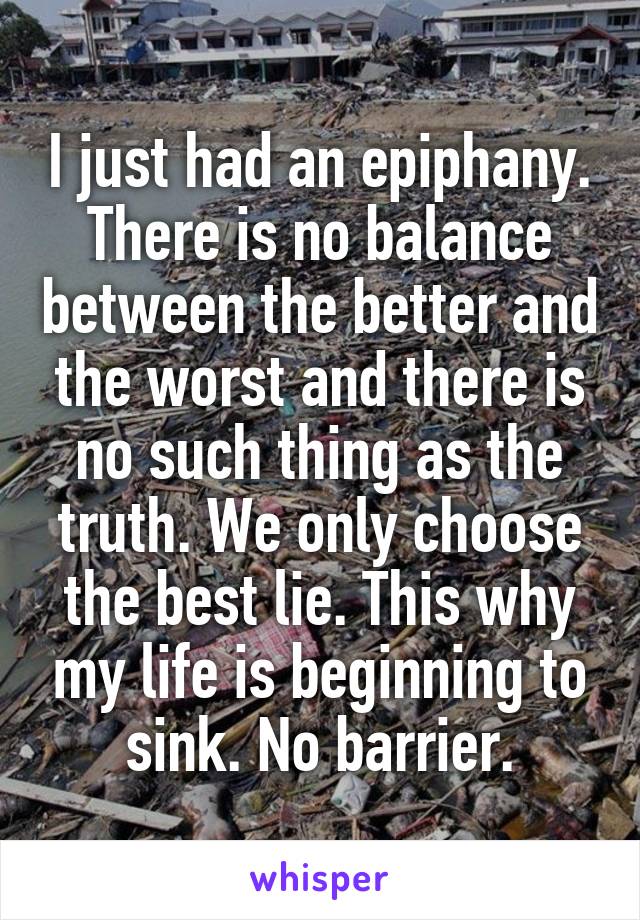 I just had an epiphany. There is no balance between the better and the worst and there is no such thing as the truth. We only choose the best lie. This why my life is beginning to sink. No barrier.