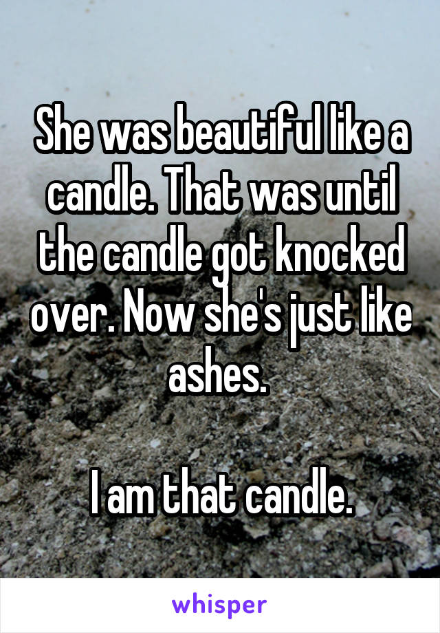 She was beautiful like a candle. That was until the candle got knocked over. Now she's just like ashes. 

I am that candle.