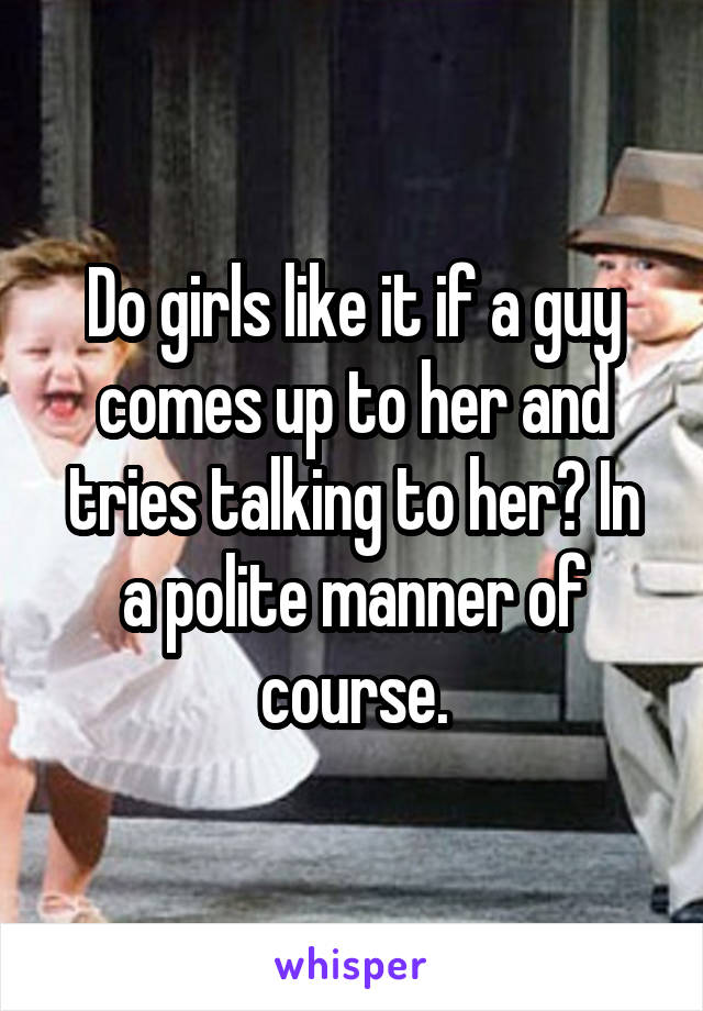 Do girls like it if a guy comes up to her and tries talking to her? In a polite manner of course.