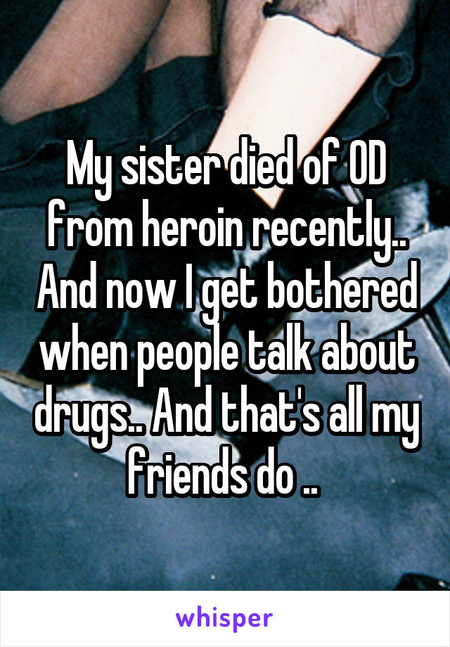 My sister died of OD from heroin recently.. And now I get bothered when people talk about drugs.. And that's all my friends do .. 