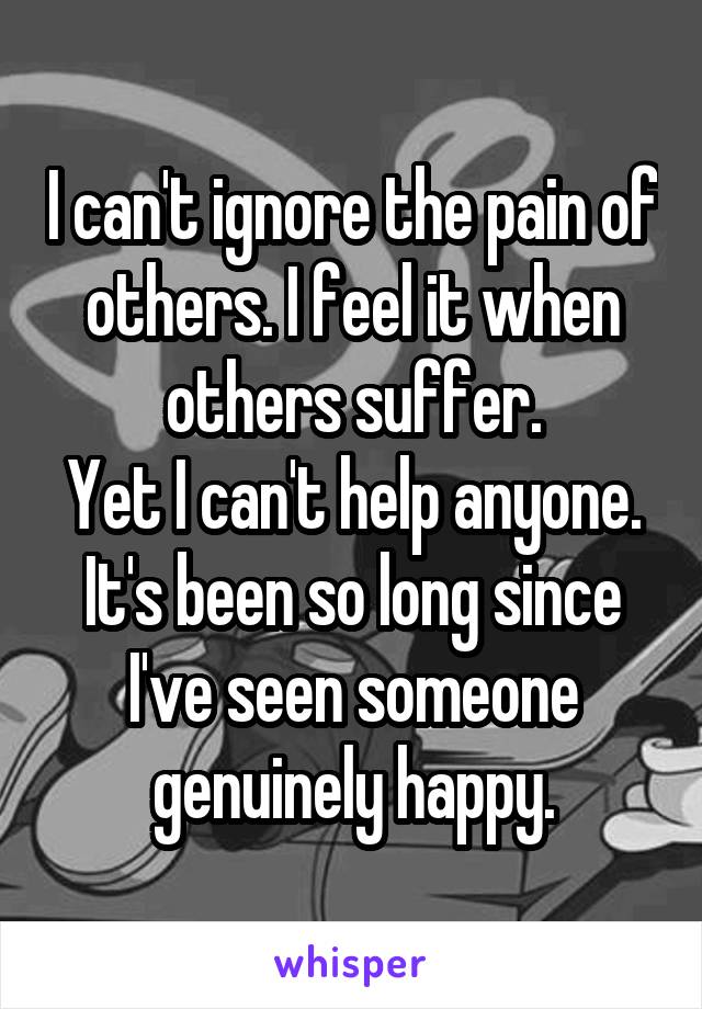 I can't ignore the pain of others. I feel it when others suffer.
Yet I can't help anyone.
It's been so long since I've seen someone genuinely happy.
