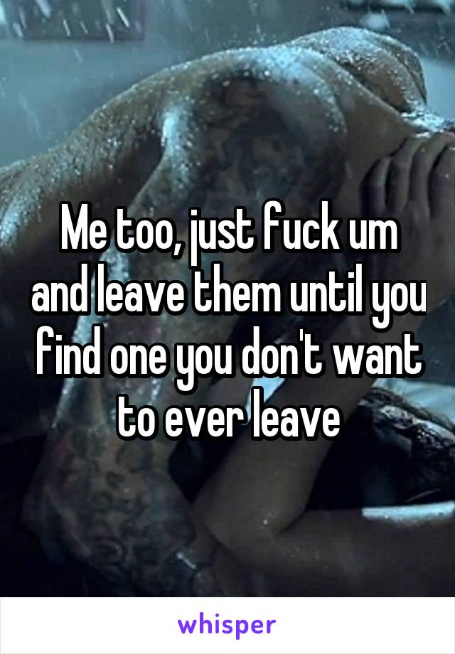 Me too, just fuck um and leave them until you find one you don't want to ever leave