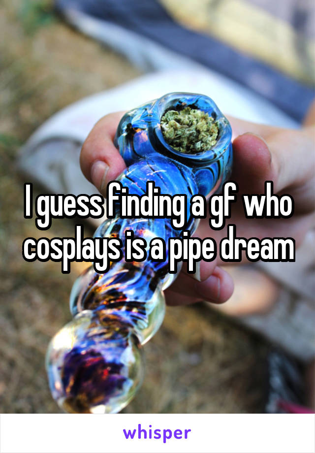 I guess finding a gf who cosplays is a pipe dream