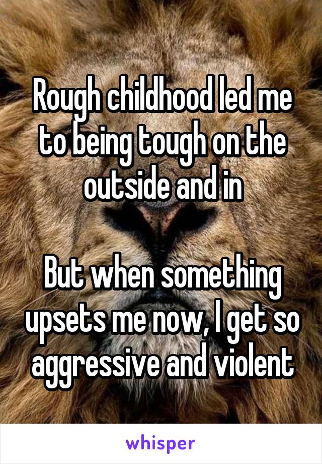Rough childhood led me to being tough on the outside and in

But when something upsets me now, I get so aggressive and violent