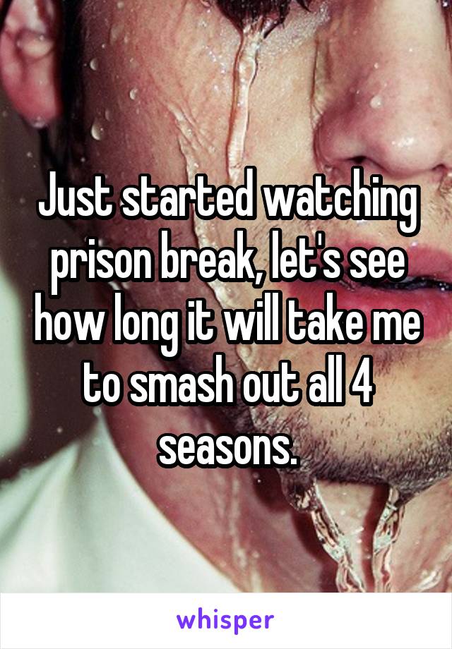 Just started watching prison break, let's see how long it will take me to smash out all 4 seasons.