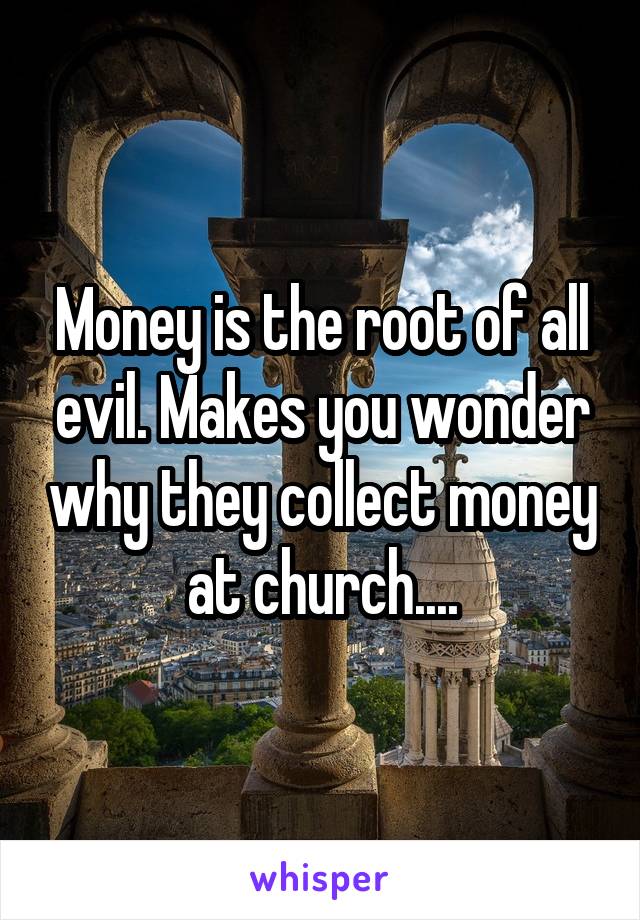 Money is the root of all evil. Makes you wonder why they collect money at church....