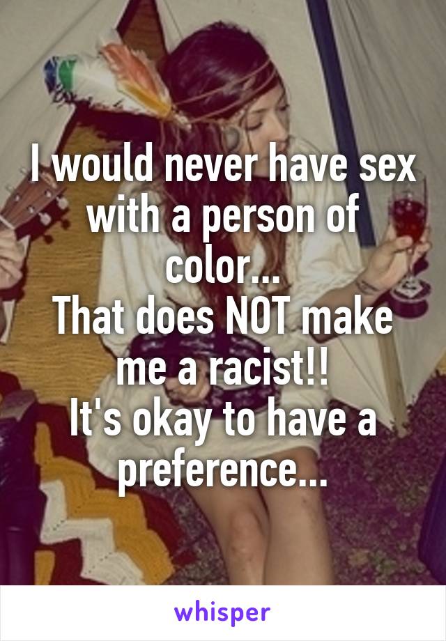 I would never have sex with a person of color...
That does NOT make me a racist!!
It's okay to have a preference...