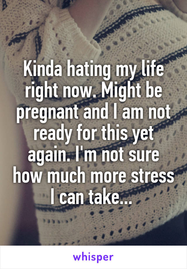 Kinda hating my life right now. Might be pregnant and I am not ready for this yet again. I'm not sure how much more stress I can take... 