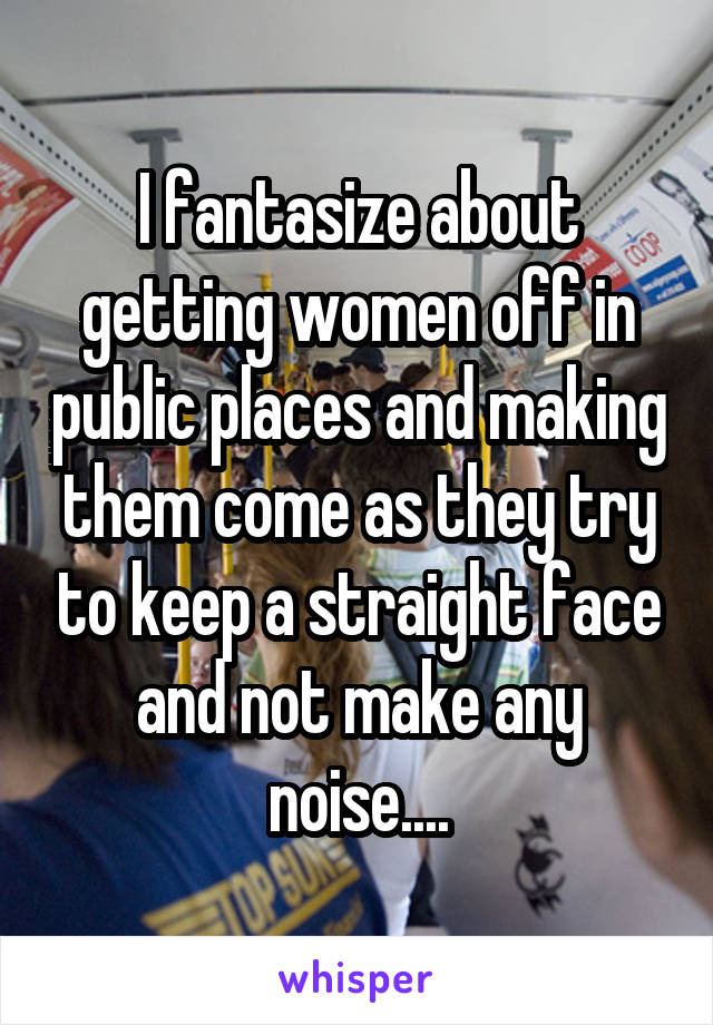 I fantasize about getting women off in public places and making them come as they try to keep a straight face and not make any noise....