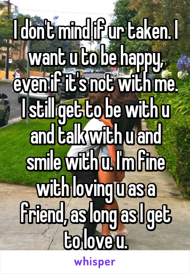 I don't mind if ur taken. I want u to be happy, even if it's not with me. I still get to be with u and talk with u and smile with u. I'm fine with loving u as a friend, as long as I get to love u.