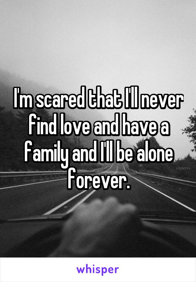 I'm scared that I'll never find love and have a family and I'll be alone forever.