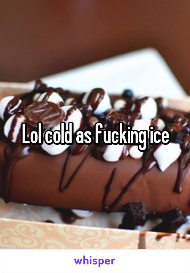 Lol cold as fucking ice