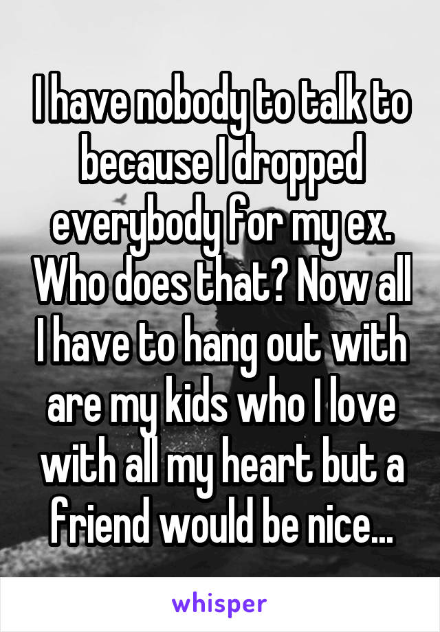 I have nobody to talk to because I dropped everybody for my ex. Who does that? Now all I have to hang out with are my kids who I love with all my heart but a friend would be nice...