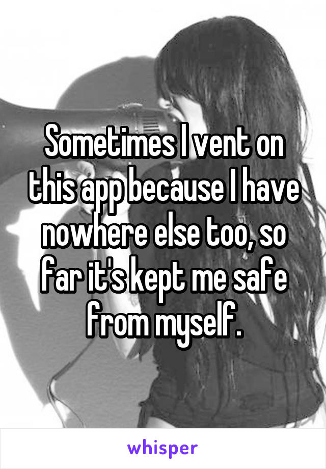 Sometimes I vent on this app because I have nowhere else too, so far it's kept me safe from myself.