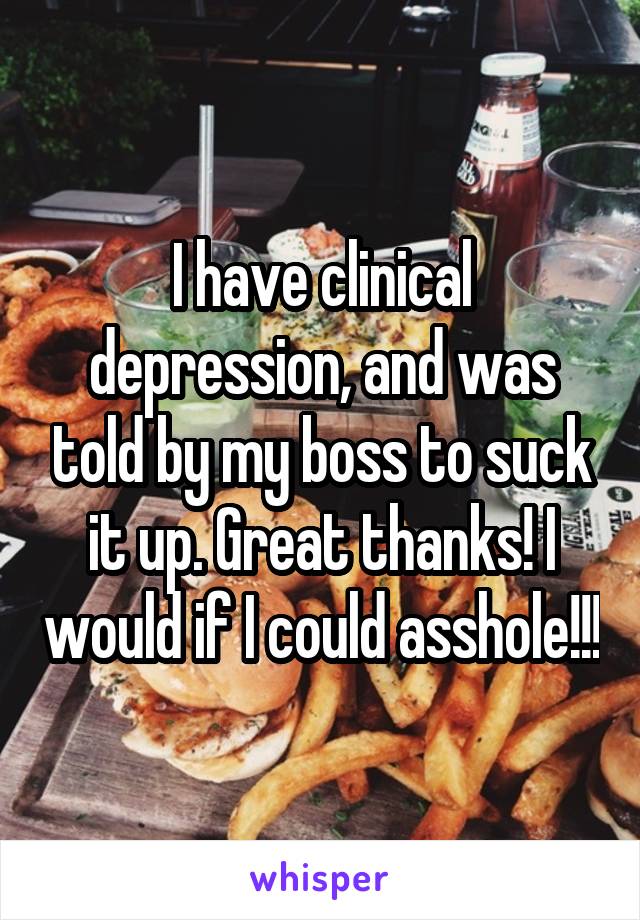 I have clinical depression, and was told by my boss to suck it up. Great thanks! I would if I could asshole!!!